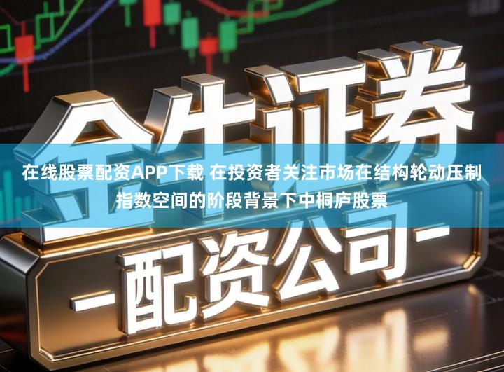 在线股票配资APP下载 在投资者关注市场在结构轮动压制指数空间的阶段背景下中桐庐股票