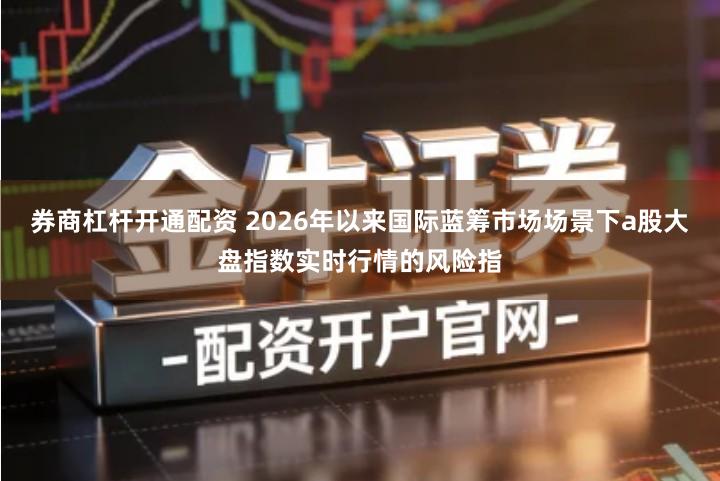 券商杠杆开通配资 2026年以来国际蓝筹市场场景下a股大盘指数实时行情的风险指