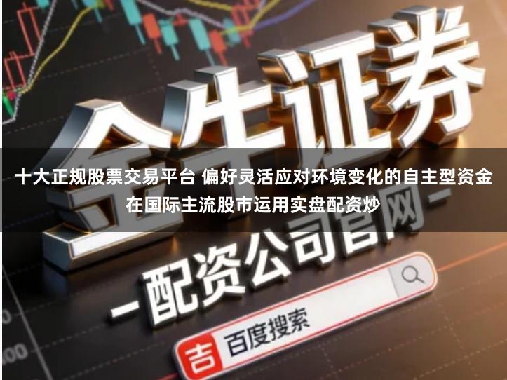 十大正规股票交易平台 偏好灵活应对环境变化的自主型资金在国际主流股市运用实盘配资炒