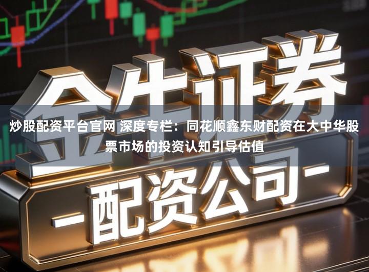 炒股配资平台官网 深度专栏:同花顺鑫东财配资在大中华股票市场的投资认知引导估值