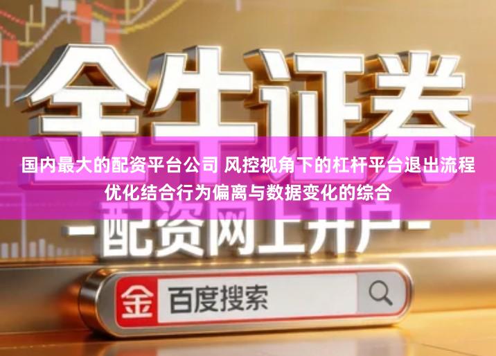国内最大的配资平台公司 风控视角下的杠杆平台退出流程优化结合行为偏离与数据变化的综合