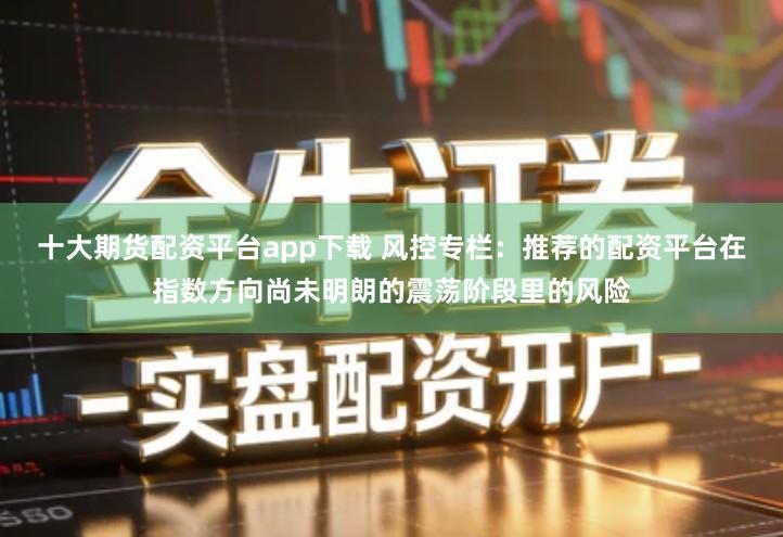 十大期货配资平台app下载 风控专栏:推荐的配资平台在指数方向尚未明朗的震荡阶段里的风险