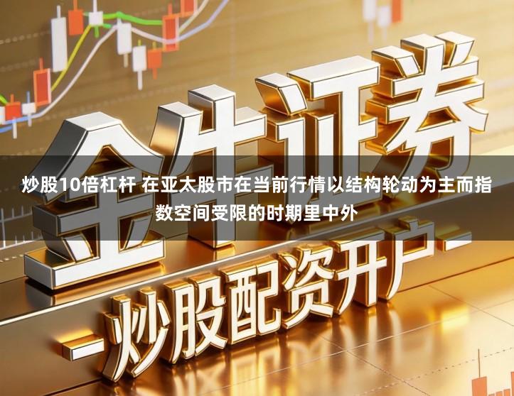 炒股10倍杠杆 在亚太股市在当前行情以结构轮动为主而指数空间受限的时期里中外