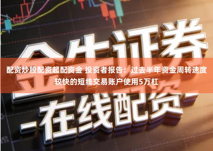 配资炒股配资起配资金 投资者报告：过去半年资金周转速度较快的短线交易账户使用5万杠