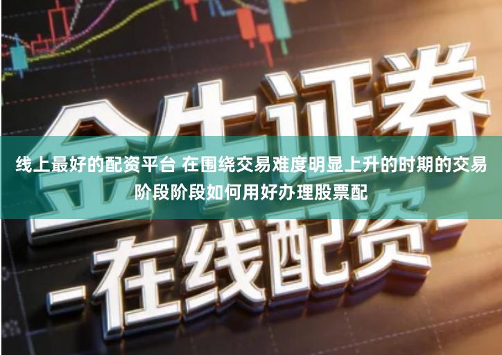 线上最好的配资平台 在围绕交易难度明显上升的时期的交易阶段阶段如何用好办理股票配