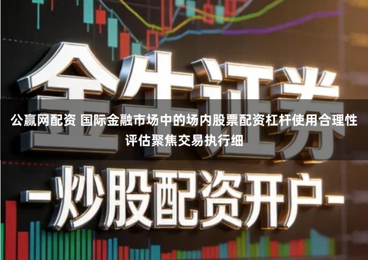 公赢网配资 国际金融市场中的场内股票配资杠杆使用合理性评估聚焦交易执行细