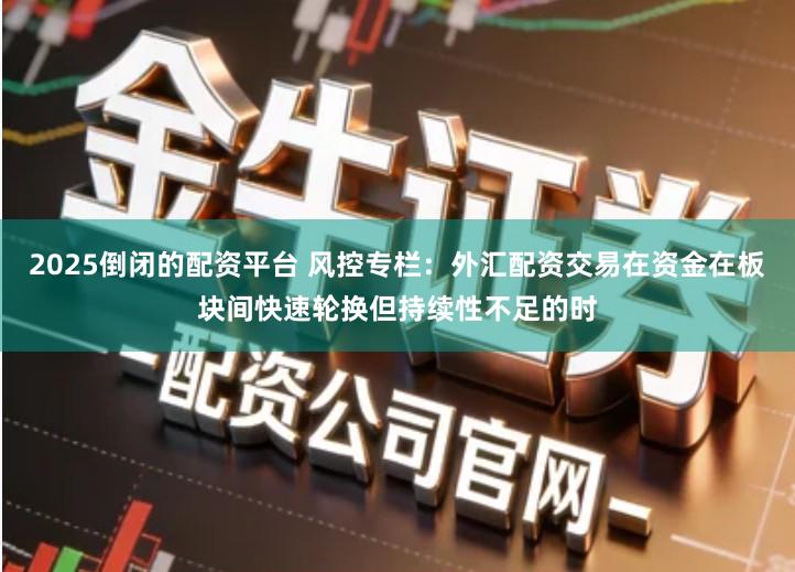 2025倒闭的配资平台 风控专栏：外汇配资交易在资金在板块间快速轮换但持续性不足的时